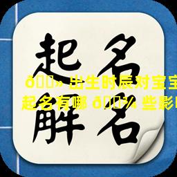 🌻 出生时辰对宝宝起名有哪 🌾 些影响